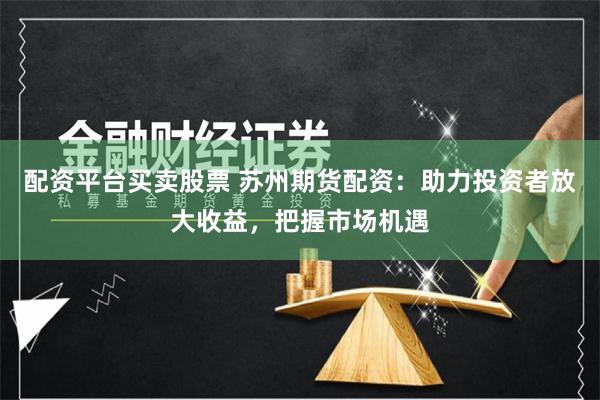配资平台买卖股票 苏州期货配资：助力投资者放大收益，把握市场机遇