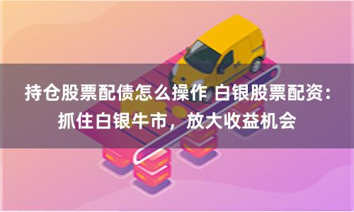 持仓股票配债怎么操作 白银股票配资：抓住白银牛市，放大收益机会