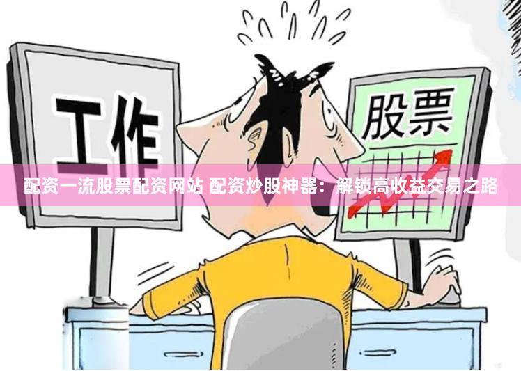 配资一流股票配资网站 配资炒股神器：解锁高收益交易之路