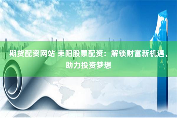 期货配资网站 耒阳股票配资：解锁财富新机遇，助力投资梦想