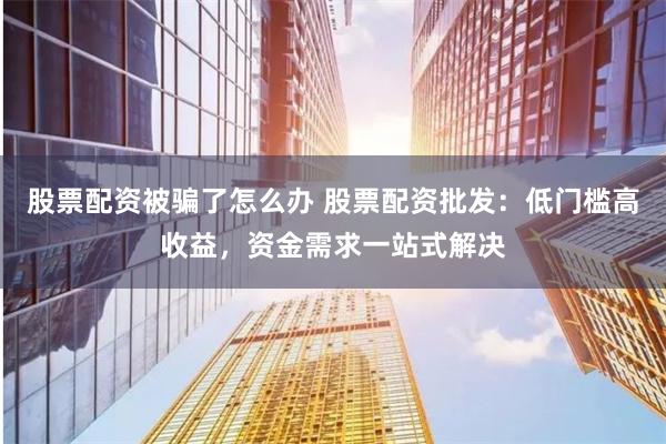 股票配资被骗了怎么办 股票配资批发：低门槛高收益，资金需求一站式解决