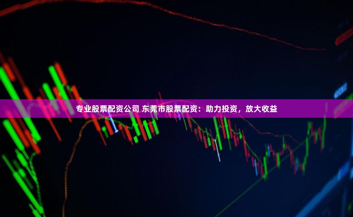 专业股票配资公司 东莞市股票配资：助力投资，放大收益