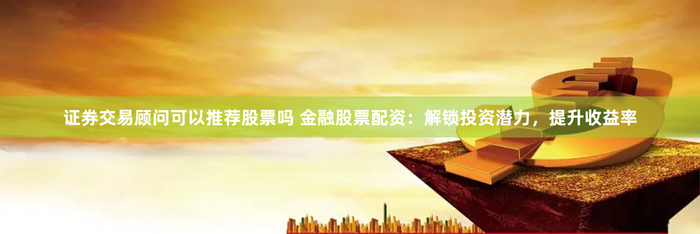 证券交易顾问可以推荐股票吗 金融股票配资：解锁投资潜力，提升收益率