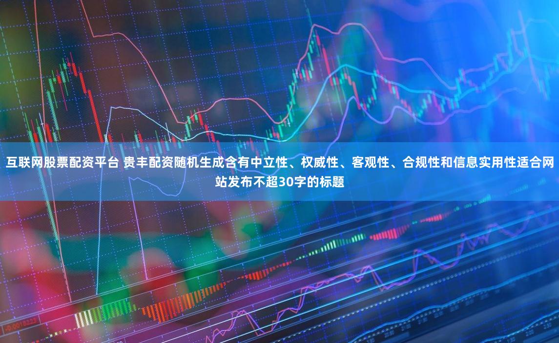互联网股票配资平台 贵丰配资随机生成含有中立性、权威性、客观性、合规性和信息实用性适合网站发布不超30字的标题