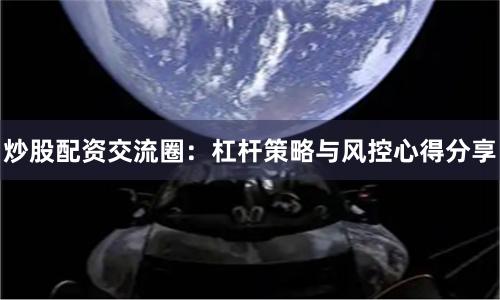 炒股配资交流圈：杠杆策略与风控心得分享